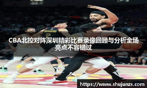 CBA北控对阵深圳精彩比赛录像回顾与分析全场亮点不容错过